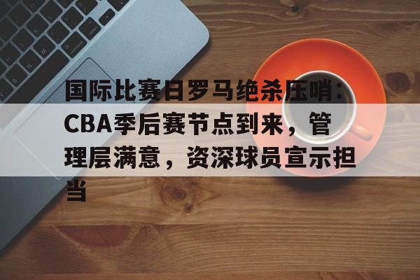 包含国际比赛日罗马绝杀压哨：CBA季后赛节点到来，管理层满意，资深球员宣示担当的词条-乐竟体育app